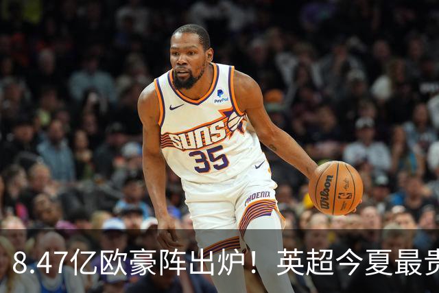 8.47亿欧豪阵出炉！英超今夏最贵引援阵容曝光，三亿星坐镇中前场